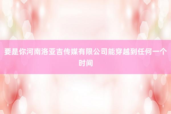 要是你河南洛亚吉传媒有限公司能穿越到任何一个时间